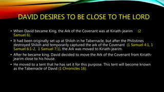 DAVID DESIRES TO BE CLOSE TO THE LORD
• When David became King, the Ark of the Covenant was at Kiriath-jearim (2
Samuel 6).
• It had been originally set up at Shiloh in he Tabernacle, but after the Philistines
destroyed Shiloh and temporarily captured the ark of the Covenant (1 Samuel 4:1, 1
Samuel 6:1-2, 1 Samuel 7:1), the Ark was moved to Kiriath-jearim.
• After he became king, David decided to move the Ark of the Covenant from Kiriath-
jearim close to his house.
• He moved to a tent that he has set it for this purpose. This tent will become known
as the Tabernacle of David (1 Chronicles 16).
 