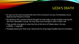 UZZA’S DEATH
• As soon as his hand touched the Ark of the Covenant, he was immediately struck
dead by the Presence of God.
• No doubt at this moment David thought he had made a huge mistake moving the
Ark from Abinadab’s house. He may have even thought it wasn’t God’s will.
• They quickly arranged to store the Ark at the farm of Obed-edom. He was
a Gittite — a gentile.
• Probably fearing for their lives, David and his entourage headed back to Jerusalem.
 