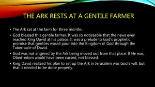 THE ARK RESTS AT A GENTILE FARMER
• The Ark sat at the farm for three months.
• God blessed this gentile farmer. It was so noticeable that the news even
reached King David at his palace. It was a prelude to God’s prophetic
promise that gentiles would pour into the Kingdom of God through the
Tabernacle of David.
• God was not angered by the Ark being moved out from that place. If He was,
Obed-edom would have been cursed, not blessed.
• King David realized his plan to set up the Ark in Jerusalem was God’s will, but
that it needed to be done properly.
 