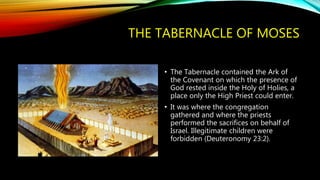 THE TABERNACLE OF MOSES
• The Tabernacle contained the Ark of
the Covenant on which the presence of
God rested inside the Holy of Holies, a
place only the High Priest could enter.
• It was where the congregation
gathered and where the priests
performed the sacrifices on behalf of
Israel. Illegitimate children were
forbidden (Deuteronomy 23:2).
 