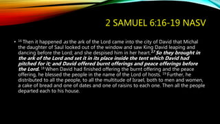 2 SAMUEL 6:16-19 NASV
• 16 Then it happened as the ark of the Lord came into the city of David that Michal
the daughter of Saul looked out of the window and saw King David leaping and
dancing before the Lord; and she despised him in her heart.17 So they brought in
the ark of the Lord and set it in its place inside the tent which David had
pitched for it; and David offered burnt offerings and peace offerings before
the Lord. 18 When David had finished offering the burnt offering and the peace
offering, he blessed the people in the name of the Lord of hosts. 19 Further, he
distributed to all the people, to all the multitude of Israel, both to men and women,
a cake of bread and one of dates and one of raisins to each one. Then all the people
departed each to his house.
 