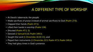 A DIFFERENT TYPE OF WORSHIP
• At David’s tabernacle, the people:
• Made sacrifices of praise (instead of animal sacrifices) to God (Psalm 27:6).
• Clapped their hands (Psalm 47:1).
• Lifted their hands in worship (Psalm 134).
• Shouted (Psalm 47:1, 5).
• Danced (2 Samuel 6:16; Psalm 149:3).
• Sought the Lord (1 Chronicles 16:10-11), and
• Played their instruments (1 Chronicles 23:5; Psalm 47:5; Psalm 149:3).
• They had glory times in God’s presence.
 