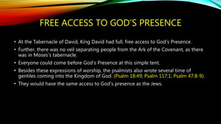 FREE ACCESS TO GOD’S PRESENCE
• At the Tabernacle of David, King David had full, free access to God’s Presence.
• Further, there was no veil separating people from the Ark of the Covenant, as there
was in Moses’s tabernacle.
• Everyone could come before God’s Presence at this simple tent.
• Besides these expressions of worship, the psalmists also wrote several time of
gentiles coming into the Kingdom of God. (Psalm 18:49; Psalm 117:1; Psalm 47:8-9).
• They would have the same access to God’s presence as the Jews.
 