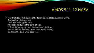 AMOS 9:11-12 NASV
• 1 “In that day I will raise up the fallen booth [Tabernacle] of David,
And wall up its breaches;
I will also raise up its ruins
And rebuild it as in the days of old;
12 That they may possess the remnant of Edom
And all the nations who are called by My name,”
Declares the Lord who does this.
 