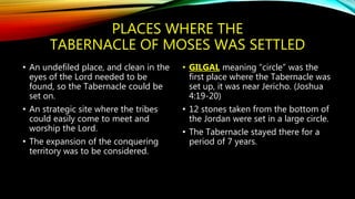 PLACES WHERE THE
TABERNACLE OF MOSES WAS SETTLED
• An undefiled place, and clean in the
eyes of the Lord needed to be
found, so the Tabernacle could be
set on.
• An strategic site where the tribes
could easily come to meet and
worship the Lord.
• The expansion of the conquering
territory was to be considered.
• GILGAL meaning “circle” was the
first place where the Tabernacle was
set up, it was near Jericho. (Joshua
4:19-20)
• 12 stones taken from the bottom of
the Jordan were set in a large circle.
• The Tabernacle stayed there for a
period of 7 years.
 