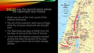 SHILOH was the second place where
the tabernacle was moved
• Shiloh was one of the most sacred of the
Hebrew sanctuaries.
• The ark of the covenant, which was at Gilgal
while the conquest advanced, was brought
here.
• The Tabernacle was kept at Shiloh from the
last days of Joshua to the time of Samuel.
• It was here the Hebrew conqueror divided
among the tribes the portion of the west
Jordan region which had not been already
allotted.
 