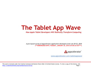 The Tablet App Wave
                                         How Apple Tablet Developers Will Radically Transform Computing




                                         A pre-launch survey of Appcelerator application developers from Jan 20-22, 2010
                                                         (***EMBARGOED UNTIL TUESDAY, JANUARY 26, 2010 @ 8:00 am EST***)




                                                                                     www.appcelerator.com/tabletappwave



This work is licensed under the Creative Commons Attribution-Share Alike 3.0 United States License. To view a copy of this license, visit
http://creativecommons.org/licenses/by-sa/3.0/us/                                                                                Page 1
 