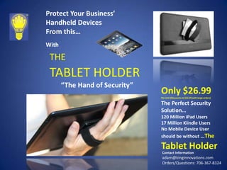 Protect Your Business’
Handheld Devices
From this…
With

THE

TABLET HOLDER
“The Hand of Security”

Only $26.99
Per Unit (Discounts to $22.99 with large orders)

The Perfect Security
Solution…
120 Million iPad Users
17 Million Kiindle Users
No Mobile Device User
should be without …The

Tablet Holder
Contact Information

adam@kinginnovations.com
Orders/Questions: 706-367-8324

 