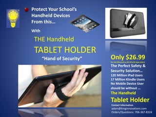 Protect Your School’s
Handheld Devices
From this…
With

THE Handheld

TABLET HOLDER
“Hand of Security”

Only $26.99
Per Unit (Discounts to $22.99 with large orders)

The Perfect Safety &
Security Solution…
120 Million iPad Users
17 Million Kiindle Users
No Mobile Device User
should be without …

The Handheld

Tablet Holder
Contact Information

adam@kinginnovations.com
Orders/Questions: 706-367-8324

 