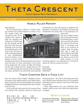 Theta Crescent                   Alpha Gamma Rho Fraternity

 Fall 2009                                                                        University of Missouri

                                   Noble Ruler Report
Theta Brothers,                                              involvements our men still continue to emphasize the
  The fall semester here at Mizzou is already under-         importance of academics. We finished in the top group
way and the men of Theta Chapter are as busy as ever.        of fraternities last spring with a 3.156 cumulative, all-
The summer ended and                                                                       house GPA.
a promising class of new                                                                   The men of Alpha Gamma
members has started to                                                                     Rho are looking forward to
make the transition into                                                                   the football games, socials,
college life. CAFNR week                                                                   and events that still remain
has just finished and the                                                                  this semester. We will con-
guys have been busy par-                                                                   tinue to encourage each
ticipating in the activities                                                               other to get involved on
and organizing the events                                                                  campus, keep our grades
of the week. We have al-                                                                   high, and to make the
ready started participating                                                                most of Mizzou and Alpha
in some philanthropies                                                                     Gamma Rho. I encourage
and will continue to par-                                                                  any alumni to stop by the
ticipate in service events                                                                 house anytime, as your
throughout the semester. Homecoming has also become          continuing support is very important to us. Feel free to
more and more of a time commitment as the semes-             contact me with any concerns you have.
ter has progressed. The women of Alpha Chi Omega
and the men of Delta Chi have already proven to be           Fraternally,
very valuable through their devoted work in pomping,         Bryant Kagay
skit, dance, and float. Even with all the extra-curricular   Noble Ruler

                       Theta Chapter Gets a Face Lift
Over the summer Theta Chapter’s Building Associa-            cleaning purposes. The walls in the dining room, hall-
tion made several improvements to our Chapter House.         ways, spiritual center and study rooms were re-spackled
Study room locks and some door handles were replaced         and painted, and the columns in the front of the house
throughout the house, providing brothers their own per-      were repaired.
sonal room key.                                                 These improvements have only reinforced Theta
   In the north and south stairwells the concrete floors     Chapter’s ability to have one of the best living facilities
were painted with a polymer sealant, for ascetic and         on campus.


                                                                          What’s Inside
                                                             Theta Alumni Spotlight        Recruitment Report
                                                             2010 Founder’s Day            StrategicPlanning Session
                                                             New Initiates                 And More...
 