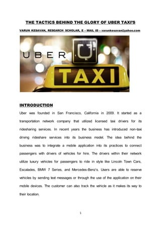 1
THE TACTICS BEHIND THE GLORY OF UBER TAXI’S
VARUN KESAVAN, RESEARCH SCHOLAR, E – MAIL ID – varunkesavan@yahoo.com
INTRODUCTION
Uber was founded in San Francisco, California in 2009. It started as a
transportation network company that utilized licensed taxi drivers for its
ridesharing services. In recent years the business has introduced non-taxi
driving rideshare services into its business model. The idea behind the
business was to integrate a mobile application into its practices to connect
passengers with drivers of vehicles for hire. The drivers within their network
utilize luxury vehicles for passengers to ride in style like Lincoln Town Cars,
Escalades, BMW 7 Series, and Mercedes-Benz’s. Users are able to reserve
vehicles by sending text messages or through the use of the application on their
mobile devices. The customer can also track the vehicle as it makes its way to
their location.
 