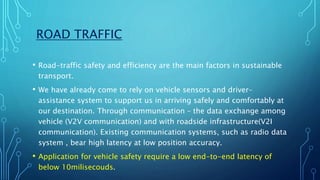 ROAD TRAFFIC
• Road-traffic safety and efficiency are the main factors in sustainable
transport.
• We have already come to rely on vehicle sensors and driver-
assistance system to support us in arriving safely and comfortably at
our destination. Through communication – the data exchange among
vehicle (V2V communication) and with roadside infrastructure(V2I
communication). Existing communication systems, such as radio data
system , bear high latency at low position accuracy.
• Application for vehicle safety require a low end-to-end latency of
below 10milisecouds.
 