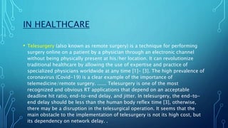 IN HEALTHCARE
• Telesurgery (also known as remote surgery) is a technique for performing
surgery online on a patient by a physician through an electronic channel
without being physically present at his/her location. It can revolutionize
traditional healthcare by allowing the use of expertise and practice of
specialized physicians worldwide at any time [1]- [3]. The high prevalence of
coronavirus (Covid-19) is a clear example of the importance of
telemedicine/remote surgery. ...... Telesurgery is one of the most
recognized and obvious RT applications that depend on an acceptable
deadline hit ratio, end-to-end delay, and jitter. In telesurgery, the end-to-
end delay should be less than the human body reflex time [3], otherwise,
there may be a disruption in the telesurgical operation. It seems that the
main obstacle to the implementation of telesurgery is not its high cost, but
its dependency on network delay. .
 