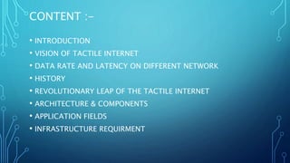 CONTENT :-
• INTRODUCTION
• VISION OF TACTILE INTERNET
• DATA RATE AND LATENCY ON DIFFERENT NETWORK
• HISTORY
• REVOLUTIONARY LEAP OF THE TACTILE INTERNET
• ARCHITECTURE & COMPONENTS
• APPLICATION FIELDS
• INFRASTRUCTURE REQUIRMENT
 