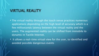 VIRTUAL REALITY
• The virtual reality through the touch sense practices numerous
applications depending on the high level of accuracy which is a
few milliseconds latency between the virtual reality and the
users. The augmented reality can be shifted from immobile to
dynamic in Tactile Internet.
• It allows a real-time virtual view for the user, to identified and
avoided possible dangerous events
 