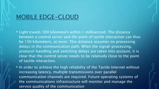 MOBILE EDGE-CLOUD
• Light travels 300 kilometers within 1 millisecond. The distance
between a control server and the point of tactile interaction can thus
be 150 kilometers, at most. This distance assumes no processing
delays in the communication path. When the signal-processing,
protocol-handling and switching delays are taken into account, it is
clear that the control server needs to be relatively close to the point
of tactile interaction.
• In order to achieve the high reliability of the Tactile Internet without
increasing latency, multiple transmissions over parallel
communication channels are required. Future operating systems of
the communications infrastructure will monitor and manage the
service quality of the communication
 