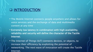  INTRODUCTION
• The Mobile Internet connects people anywhere and allows for
voice services and the exchange of data and multimedia
content at any time
• Extremely low latency in combination with high availability,
reliability and security will define the character of the Tactile
Internet.
• The Internet of Things (IoT) connects devices, or objects, to
increase their efficiency by exploiting the potential of
networking. The next wave of innovation will create the Tactile
Internet.
 
