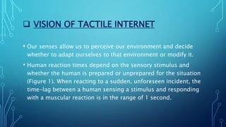  VISION OF TACTILE INTERNET
• Our senses allow us to perceive our environment and decide
whether to adapt ourselves to that environment or modify it.
• Human reaction times depend on the sensory stimulus and
whether the human is prepared or unprepared for the situation
(Figure 1). When reacting to a sudden, unforeseen incident, the
time-lag between a human sensing a stimulus and responding
with a muscular reaction is in the range of 1 second.
 