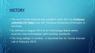 HISTORY
• The term Tactile Internet was coined in early 2014 by Professor
GERHARD FETTWEIS from the Technical University of Dresden in
Germany.
• Its defined in August 2014 in its Technology Watch which
assesses new technologies with existing standards.
• The King college in London, is launched the 5G Tactile Internet
Lab in February 2016.
 