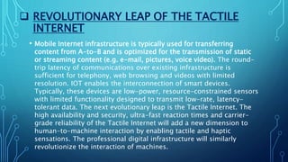  REVOLUTIONARY LEAP OF THE TACTILE
INTERNET
• Mobile Internet infrastructure is typically used for transferring
content from A-to-B and is optimized for the transmission of static
or streaming content (e.g. e-mail, pictures, voice video). The round-
trip latency of communications over existing infrastructure is
sufficient for telephony, web browsing and videos with limited
resolution. IOT enables the interconnection of smart devices.
Typically, these devices are low-power, resource-constrained sensors
with limited functionality designed to transmit low-rate, latency-
tolerant data. The next evolutionary leap is the Tactile Internet. The
high availability and security, ultra-fast reaction times and carrier-
grade reliability of the Tactile Internet will add a new dimension to
human-to-machine interaction by enabling tactile and haptic
sensations. The professional digital infrastructure will similarly
revolutionize the interaction of machines.
 