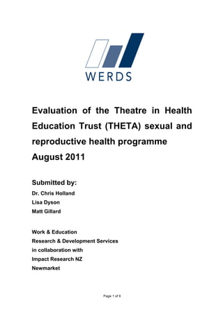 Evaluation of the Theatre in Health
Education Trust (THETA) sexual and
reproductive health programme
August 2011

Submitted by:
Dr. Chris Holland
Lisa Dyson
Matt Gillard


Work & Education
Research & Development Services
in collaboration with
Impact Research NZ
Newmarket




                         Page 1 of 9
 
