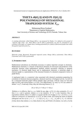 International Journal on Computational Sciences & Applications (IJCSA) Vol.3, No.5, October 2013

THETA Θ(G,X) AND PI Π(G,X)
POLYNOMIALS OF HEXAGONAL
TRAPEZOID SYSTEM TB,A
Mohammad Reza Farahani1
1

Department of Applied Mathematics,
Iran University of Science and Technology (IUST) Narmak, Tehran, Iran

ABSTRACT
A counting polynomial, called Omega Ω(G,x), was proposed by Diudea. It is defined on the ground of
“opposite edge strips” ops. Theta Θ(G,x) and Pi Π(G,x) polynomials can also be calculated by ops
counting. In this paper we compute these counting polynomials for a family of Benzenoid graphs that called
Hexagonal trapezoid system Tb,a.

KEYWORDS
Molecular graph, Benzenoid, Hexagonal trapezoid system, Omega Ω(G,x) polynomial, Theta Θ(G,x)
Polynomial, and Pi Π(G,x) polynomial.

1. INTRODUCTION
Mathematical calculations are absolutely necessary to explore important concepts in chemistry.
Mathematical chemistry is a branch of theoretical chemistry for discussion and prediction of the
molecular structure using mathematical methods without necessarily referring to quantum
mechanics. In chemical graph theory and in mathematical chemistry, a molecular graph or
chemical graph is a representation of the structural formula of a chemical compound in terms of
graph theory.
A topological index is a numerical value associated with chemical constitution purporting for
correlation of chemical structure properties, chemical reactivity or biological activity. Let G(V,E)
be a connected molecular graph without multiple edges and loops, with the vertex set V(G) and
edge set E(G), and vertices/atoms x,y  V(G). Two edges/bonds e=uv and f=xy of G are called codistant “e co f”, if and only if they obey the following relation: [1, 2]
d(v,x)=d(v,y)+1=d(u,x)+1=d(u,y)
Relation co is reflexive, that is, e co e holds for any edge e of G; it is also symmetric, if e co f
then f co e and in general, relation co is not transitive. If “co” is also transitive, thus an
equivalence relation, then G is called a co-graph and the set of edges is C(e):={f  E(G)| e co f}),
called an orthogonal cut (denoted by oc) of G. In other words, E(G) being the union of disjoint
orthogonal cuts for i≠j & i, j=1, 2, …, k, E G   C  C2  ...  Ck 1  Ck and Ci  Cj  . Klavžar
1
[3] has shown that relation co is a theta Djoković [4], and Winkler [5] relation. Let m(G,c) be the

DOI:10.5121/ijcsa.2013.3501

1

 