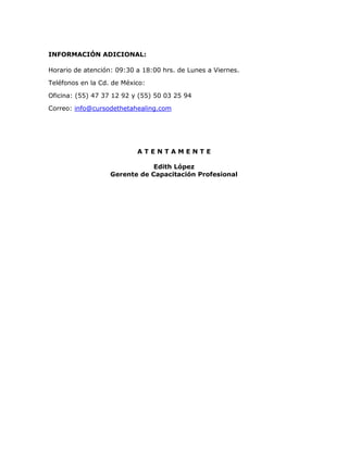 INFORMACIÓN ADICIONAL:
Horario de atención: 09:30 a 18:00 hrs. de Lunes a Viernes.
Teléfonos en la Cd. de México:
Oficina: (55) 47 37 12 92 y (55) 50 03 25 94
Correo: info@cursodethetahealing.com
A T E N T A M E N T E
Edith López
Gerente de Capacitación Profesional
 