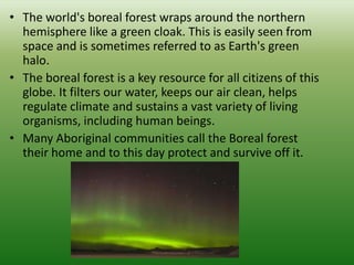 • The world's boreal forest wraps around the northern
  hemisphere like a green cloak. This is easily seen from
  space and is sometimes referred to as Earth's green
  halo.
• The boreal forest is a key resource for all citizens of this
  globe. It filters our water, keeps our air clean, helps
  regulate climate and sustains a vast variety of living
  organisms, including human beings.
• Many Aboriginal communities call the Boreal forest
  their home and to this day protect and survive off it.
 