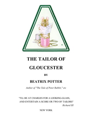 THE TAILOR OF
GLOUCESTER
BY

BEATRIX POTTER
Author of "The Tale of Peter Rabbit," etc

"I'LL BE AT CHARGES FOR A LOOKING-GLASS,
AND ENTERTAIN A SCORE OR TWO OF TAILORS"
Richard III
NEW YORK

 
