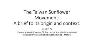 The Taiwan Sunflower
Movement:
A brief to its origin and context.
Ｍao Yi Yu
Presentation at 8th	Asian	Global	Justice	School – International	
Institutefor Research	and	Education(IIRE)	– Manila.
 
