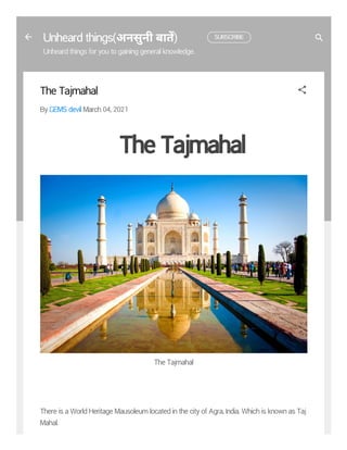 Unheard things(अनसुनी बात) SUBSCRIBE
Unheard things for you to gaining general knowledge.
The Tajmahal
By GEMS devil March 04, 2021
The Tajmahal
The Tajmahal
There is a World Heritage Mausoleum located in the city of Agra, India. Which is known as Taj
Mahal.
 
