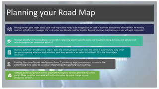 Planning your Road Map
Having defined your target state, your road map is now ready to be mapped out as a set of activities across time, whether that be months,
quarters or half years. However, the time scales you allocate must be feasible. Beyond your own team resources, you will want to consider:
Strategic Workforce Planning Does your workforce planning predict specific peaks and troughs in hiring demand, and will planned
activities support or hinder that activity?
Business Calendar: What business impact does the activity/project have? Does this come at a particularly busy time?
Are you competing with year-end activities, peak busy periods or an uptick in holidays? Or is the future state
uncertain?
Enabling Functions: Do you need support from IT, marketing, legal, procurement, to name a few.
Determining their ability to assist is an important part of planning your road map.
Vendors: Does your project revolve around technology or services provided by a third
party? Make sure that your work will not be disrupted by major change to your
product or services.
 