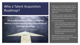 Why a Talent Acquisition
Roadmap?
• Perhaps you are currently planning your team’s
yearly objectives, or you’ve just taken a new role
leading a TA function, or maybe you’ve been
asked to address key issues plaguing your
department.
• Whatever the situation, taking a measured and
structured approach to examining these issues
and taking the necessary steps to achieve success.
• Why a Talent Road Map
• Align corporate goals and objectives with
broader people strategies will lay out the
journey your TA team must travel to be
successful.
• A road map is an essential part of strategic
planning and enables your team to set a
course for change
• Setting this common vision, you will need
a plan to bring it together and make it meaningful
to your business and to your team
The foundational base for TA’s planning and
delivery is the development and implementation of
a Strategic Road Map
 