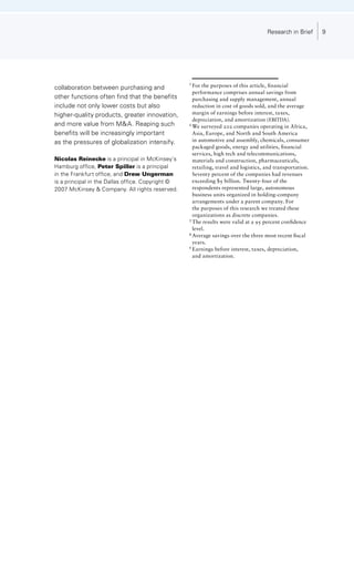 Research in Brief       9




                                                   1	
collaboration between purchasing and                 For	the	purposes	of	this	article,	financial		
                                                   	 performance	comprises	annual	savings	from		
other functions often find that the benefits       	 purchasing	and	supply	management,	annual		
include not only lower costs but also              	 reduction	in	cost	of	goods	sold,	and	the	average		
higher-quality products, greater innovation,       	 margin	of	earnings	before	interest,	taxes,		
                                                   	 depreciation,	and	amortization	(EBITDA).	
and more value from MA. Reaping such              2	
                                                     We	surveyed	202	companies	operating	in	Africa,		
benefits will be increasingly important            	 Asia,	Europe,	and	North	and	South	America		
as the pressures of globalization intensify.       	 in	automotive	and	assembly,	chemicals,	consumer		
                                                   	 packaged	goods,	energy	and	utilities,	financial		
                                                   	 services,	high	tech	and	telecommunications,		
Nicolas Reinecke is a principal in McKinsey’s      	 materials	and	construction,	pharmaceuticals,		
Hamburg office, Peter Spiller is a principal       	 retailing,	travel	and	logistics,	and	transportation.		
in the Frankfurt office, and Drew Ungerman         	 Seventy	percent	of	the	companies	had	revenues		
is a principal in the Dallas office. Copyright ©   	 exceeding	$5	billion.	Twenty-four	of	the		
200 McKinsey  Company. All rights reserved.      	 respondents	represented	large,	autonomous		
                                                   	 business	units	organized	in	holding-company		
                                                   	 arrangements	under	a	parent	company.	For		
                                                   	 the	purposes	of	this	research	we	treated	these		
                                                   	 organizations	as	discrete	companies.	
                                                   3	
                                                     The	results	were	valid	at	a	95	percent	confidence		
                                                   	 level.	
                                                   4	
                                                     Average	savings	over	the	three	most	recent	fiscal		
                                                   	 years.	
                                                   5	
                                                     Earnings	before	interest,	taxes,	depreciation,		
                                                   	 and	amortization.
 