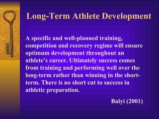Long-Term Athlete Development

A specific and well-planned training,
competition and recovery regime will ensure
optimum development throughout an
athlete’s career. Ultimately success comes
from training and performing well over the
long-term rather than winning in the short-
term. There is no short cut to success in
athletic preparation.
                               Balyi (2001)
 