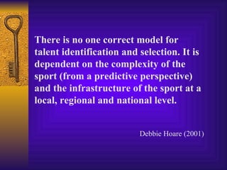 There is no one correct model for
talent identification and selection. It is
dependent on the complexity of the
sport (from a predictive perspective)
and the infrastructure of the sport at a
local, regional and national level.


                          Debbie Hoare (2001)
 