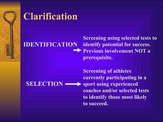 Clarification

                 Screening using selected tests to
IDENTIFICATION   identify potential for success.
                 Previous involvement NOT a
                 prerequisite.

                 Screening of athletes
                 currently participating in a
SELECTION        sport using experienced
                 coaches and/or selected tests
                 to identify those most likely
                 to succeed.
 