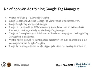 Deep Dive GTM |
Na afloop van de training Google Tag Manager:
● Weet je hoe Google Tag Manager werkt.
● Kun je Google Anal...