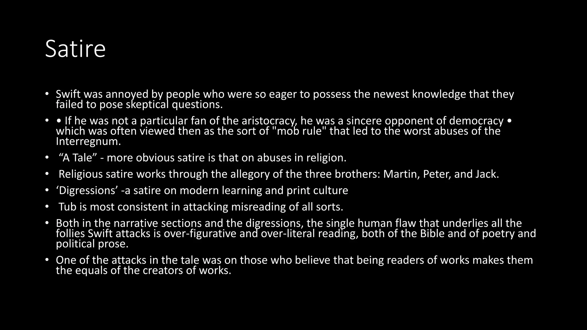 Satire
• Swift was annoyed by people who were so eager to possess the newest knowledge that they
failed to pose skeptical questions.
• • If he was not a particular fan of the aristocracy, he was a sincere opponent of democracy •
which was often viewed then as the sort of "mob rule" that led to the worst abuses of the
Interregnum.
• “A Tale” - more obvious satire is that on abuses in religion.
• Religious satire works through the allegory of the three brothers: Martin, Peter, and Jack.
• ‘Digressions’ -a satire on modern learning and print culture
• Tub is most consistent in attacking misreading of all sorts.
• Both in the narrative sections and the digressions, the single human flaw that underlies all the
follies Swift attacks is over-figurative and over-literal reading, both of the Bible and of poetry and
political prose.
• One of the attacks in the tale was on those who believe that being readers of works makes them
the equals of the creators of works.
 