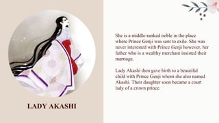 LADY AKASHI
She is a middle-ranked noble in the place
where Prince Genji was sent to exile. She was
never interested with Prince Genji however, her
father who is a wealthy merchant insisted their
marriage.
Lady Akashi then gave birth to a beautiful
child with Prince Genji whom she also named
Akashi. Their daughter soon became a court
lady of a crown prince.
 
