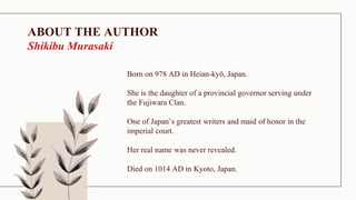 ABOUT THE AUTHOR
Shikibu Murasaki
Born on 978 AD in Heian-kyō, Japan.
She is the daughter of a provincial governor serving under
the Fujiwara Clan.
One of Japan’s greatest writers and maid of honor in the
imperial court.
Her real name was never revealed.
Died on 1014 AD in Kyoto, Japan.
 