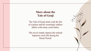 More about the
Tale of Genji
The Tale of Genji deals with the life
of a prince and his seemingly endless
affairs with many court ladies.
The novel simply depicts the refined
Japanese court life during the
Heian Period.
 