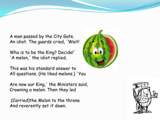 A man passed by the City Gate.
An idiot. The guards cried, 'Wait!
Who is to be the King? Decide!'
'A melon,' the idiot replied.

This was his standard answer to
All questions. (He liked melons.) 'You
Are now our King,' the Ministers said,
Crowning a melon. Then they led
(Carried)the Melon to the throne
And reverently set it down.

 
