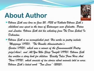 About Author
 Vikram Seth was born on June 20, 1952 at Kolkata Vikram Seth‟s

childhood was spent in the town of Batanagar near Calcutta, Patna
and London. Vikram Seth did his schooling from The Doon School In
Dehradun.
 Vikram Seth is an accomplished poet. His works in poetry include
„Mappings‟(1980), „The Humble Administrator‟s
Garden‟(1985), which was a winner of the Commonwealth Poetry
prize(Asia), and „All You Who Sleep Tonight‟(1990). Vikram Seth
has written a story book for children „Beastly Tales From Here And
There‟(1992), which consists of ten stories about animals told in verse.
Vikram Seth‟s latest work “Two Lives” (2005).

 