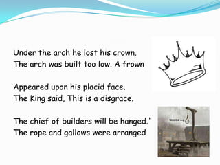 Under the arch he lost his crown.
The arch was built too low. A frown
Appeared upon his placid face.
The King said, This is a disgrace.
The chief of builders will be hanged.'
The rope and gallows were arranged

 
