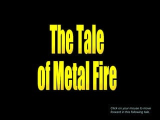 The Tale of Metal Fire Click on your mouse to move forward in this following tale . 