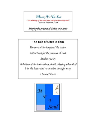 Bringing the presence of God in your home




            The Tale of Obed-e-dom
         The envy of the king and the nation

         Instructions for the presence of God.

                    Exodus 15:8-15

Violations of the instructions, death, blessing when God
     is in the house and restoration the right way.
                   2 Samuel 6:1-22
 