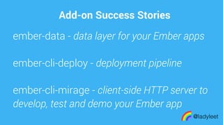 made with keynote
Add-on Success Stories
@ladyleet
ember-data - data layer for your Ember apps
ember-cli-deploy - deployment pipeline
ember-cli-mirage - client-side HTTP server to
develop, test and demo your Ember app
 