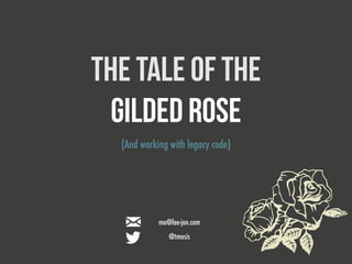 THE TALE OF THE 
Gilded Rose 
(And working with legacy code) 
me@lee-jon.com 
@tmesis 
 