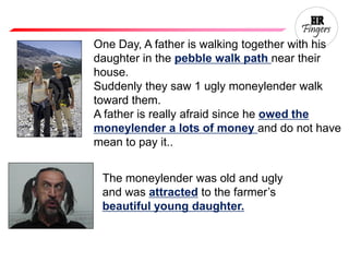 One Day, A father is walking together with his
daughter in the pebble walk path near their
house.
Suddenly they saw 1 ugly moneylender walk
toward them.
A father is really afraid since he owed the
moneylender a lots of money and do not have
mean to pay it..
The moneylender was old and ugly
and was attracted to the farmer’s
beautiful young daughter.
 
